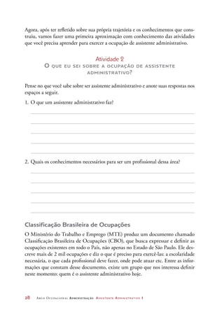 28	 Arco Ocupacional Administração Assistente Administrativo 1
Agora, após ter refletido sobre sua própria trajetória e os conhecimentos que cons-
truiu, vamos fazer uma primeira aproximação com conhecimento das atividades
que você precisa aprender para exercer a ocupação de assistente administrativo.
Atividade 2
O que eu sei sobre a ocupação de assistente
administrativo?
Pense no que você sabe sobre ser assistente administrativo e anote suas respostas nos
espaços a seguir.
1.	O que um assistente administrativo faz?
2.	Quais os conhecimentos necessários para ser um profissional dessa área?
Classificação Brasileira de Ocupações
O Ministério do Trabalho e Emprego (MTE) produz um documento chamado
Classificação Brasileira de Ocupações (CBO), que busca expressar e definir as
ocupações existentes em todo o País, não apenas no Estado de São Paulo. Ele des-
creve mais de 2 mil ocupações e diz o que é preciso para exercê-las: a escolaridade
necessária, o que cada profissional deve fazer, onde pode atuar etc. Entre as infor-
mações que constam desse documento, existe um grupo que nos interessa definir
neste momento: quem é o assistente administrativo hoje.
 