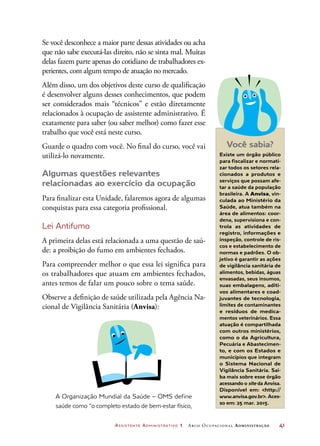 Assistente Administrativo 1 Arco Ocupacional Administração	 41
Se você desconhece a maior parte dessas atividades ou acha
que não sabe executá-las direito, não se sinta mal. Muitas
delas fazem parte apenas do cotidiano de trabalhadores ex-
perientes, com algum tempo de atuação no mercado.
Além disso, um dos objetivos deste curso de qualificação
é desenvolver alguns desses conhecimentos, que podem
ser considerados mais “técnicos” e estão diretamente
relacionados à ocupação de assistente administrativo. É
exatamente para saber (ou saber melhor) como fazer esse
trabalho que você está neste curso.
Guarde o quadro com você. No final do curso, você vai
utilizá-lo novamente.
Algumas questões relevantes
relacionadas ao exercício da ocupação
Para finalizar esta Unidade, falaremos agora de algumas
conquistas para essa categoria profissional.
Lei Antifumo
A primeira delas está relacionada a uma questão de saú-
de: a proibição do fumo em ambientes fechados.
Para compreender melhor o que essa lei significa para
os trabalhadores que atuam em ambientes fechados,
antes temos de falar um pouco sobre o tema saúde.
Observe a definição de saúde utilizada pela Agência Na-
cional de Vigilância Sanitária (Anvisa):
A Organização Mundial da Saúde – OMS define
saúde como “o completo estado de bem-estar físico,
Você sabia?
Existe um órgão público
para fiscalizar e normati-
zar todos os setores rela-
cionados a produtos e
serviços que possam afe-
tar a saúde da população
brasileira. A Anvisa, vin-
culada ao Ministério da
Saúde, atua também na
área de alimentos: coor-
dena, supervisiona e con-
trola as atividades de
registro, informações e
inspeção, controle de ris-
cos e estabelecimento de
normas e padrões. O ob-
jetivo é garantir as ações
de vigilância sanitária de
alimentos, bebidas, águas
envasadas, seus insumos,
suas embalagens, aditi-
vos alimentares e coad-
juvantes de tecnologia,
limites de contaminantes
e resíduos de medica-
mentos veterinários. Essa
atuação é compartilhada
com outros ministérios,
como o da Agricultura,
Pecuária e Abastecimen-
to, e com os Estados e
municípios que integram
o Sistema Nacional de
Vigilância Sanitária. Sai-
ba mais sobre esse órgão
acessando o site da Anvisa.
Disponível em: http://
www.anvisa.gov.br. Aces-
so em: 25 mar. 2015.
 