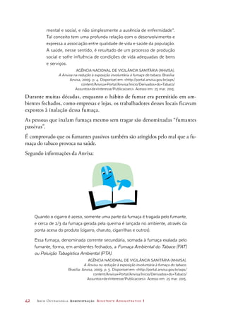 42	 Arco Ocupacional Administração Assistente Administrativo 1
mental e social, e não simplesmente a ausência de enfermidade”.
Tal conceito tem uma profunda relação com o desenvolvimento e
expressa a associação entre qualidade de vida e saúde da população.
A saúde, nesse sentido, é resultado de um processo de produção
social e sofre influência de condições de vida adequadas de bens
e serviços.
Agência Nacional de Vigilância Sanitária (Anvisa).
A Anvisa na redução à exposição involuntária à fumaça do tabaco. Brasília:
Anvisa, 2009. p. 4. Disponível em: http://portal.anvisa.gov.br/wps/
content/Anvisa+Portal/Anvisa/Inicio/Derivados+do+Tabaco/
Assuntos+de+Interesse/Publicacoes. Acesso em: 25 mar. 2015.
Durante muitas décadas, enquanto o hábito de fumar era permitido em am-
bientes fechados, como empresas e lojas, os trabalhadores desses locais ficavam
expostos à inalação dessa fumaça.
As pessoas que inalam fumaça mesmo sem tragar são denominadas “fumantes
passivas”.
É comprovado que os fumantes passivos também são atingidos pelo mal que a fu-
maça do tabaco provoca na saúde.
Segundo informações da Anvisa:
Quando o cigarro é aceso, somente uma parte da fumaça é tragada pelo fumante,
e cerca de 2/3 da fumaça gerada pela queima é lançada no ambiente, através da
ponta acesa do produto (cigarro, charuto, cigarrilhas e outros).
Essa fumaça, denominada corrente secundária, somada à fumaça exalada pelo
fumante, forma, em ambientes fechados, a Fumaça Ambiental do Tabaco (FAT)
ou Poluição Tabagística Ambiental (PTA).
Agência Nacional de Vigilância Sanitária (Anvisa).
A Anvisa na redução à exposição involuntária à fumaça do tabaco.
Brasília: Anvisa, 2009. p. 5. Disponível em: http://portal.anvisa.gov.br/wps/
content/Anvisa+Portal/Anvisa/Inicio/Derivados+do+Tabaco/
Assuntos+de+Interesse/Publicacoes. Acesso em: 25 mar. 2015.
 