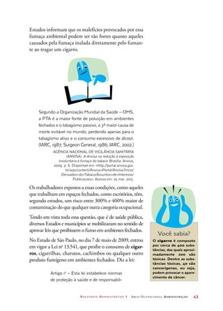 Assistente Administrativo 1 Arco Ocupacional Administração	 43
Estudos informam que os malefícios provocados por essa
fumaça ambiental podem ser tão fortes quanto aqueles
causados pela fumaça inalada diretamente pelo fuman-
te ao tragar um cigarro.
Segundo a Organização Mundial da Saúde – OMS,
a PTA é a maior fonte de poluição em ambientes
fechados e o tabagismo passivo, a 3ª maior causa de
morte evitável no mundo, perdendo apenas para o
tabagismo ativo e o consumo excessivo de álcool.
(IARC, 1987; Surgeon General, 1986; IARC, 2002.)
Agência Nacional de Vigilância Sanitária
(Anvisa). A Anvisa na redução à exposição
involuntária à fumaça do tabaco. Brasília: Anvisa,
2009. p. 6. Disponível em: http://portal.anvisa.gov.
br/wps/content/Anvisa+Portal/Anvisa/Inicio/
Derivados+do+Tabaco/Assuntos+de+Interesse/
Publicacoes. Acesso em: 25 mar. 2015.
Os trabalhadores expostos a essas condições, como aqueles
que trabalham em espaços fechados, como escritórios, têm,
segundo estudos, um risco entre 300% e 400% maior de
contaminação do que qualquer outra categoria ocupacional.
Tendo em vista toda essa questão, que é de saúde pública,
diversos Estados e municípios se mobilizaram no sentido de
aprovar leis que proibissem o fumo em ambientes fechados.
No Estado de São Paulo, no dia 7 de maio de 2009, entrou
em vigor a Lei no
13.541, que proíbe o consumo de cigar-
ros, cigarrilhas, charutos, cachimbos ou qualquer outro
produto fumígeno em ambientes fechados. Diz a lei:
Artigo 1o
– Esta lei estabelece normas
de proteção à saúde e de responsabili-
Você sabia?
O cigarro é composto
por cerca de 400 subs-
tâncias, das quais aproxi-
madamente 200 são
tóxicas. Dentre as subs-
tâncias tóxicas, 40 são
cancerígenas, ou seja,
podem provocar o apare-
cimento de câncer.
 