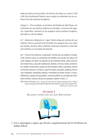 44	 Arco Ocupacional Administração Assistente Administrativo 1
dade por dano ao consumidor, nos termos do artigo 24, incisos V, VIII
e XII, da Constituição Federal, para criação de ambientes de uso co-
letivo livres de produtos fumígenos.
Artigo 2o
– Fica proibido no território do Estado de São Paulo, em
ambientes de uso coletivo, públicos ou privados, o consumo de cigar-
ros, cigarrilhas, charutos ou de qualquer outro produto fumígeno,
derivado ou não do tabaco.
§ 1o
– Aplica-se o disposto no “caput” deste artigo aos recintos de uso
coletivo, total ou parcialmente fechados em qualquer dos seus lados
por parede, divisória, teto ou telhado, ainda que provisórios, onde haja
permanência ou circulação de pessoas.
§ 2o
– Para os fins desta lei, a expressão “recintos de uso coletivo” compre-
ende, dentre outros, os ambientes de trabalho, de estudo, de cultura, de
culto religioso, de lazer, de esporte ou de entretenimento, áreas comuns
de condomínios, casas de espetáculos, teatros, cinemas, bares, lanchone-
tes, boates, restaurantes, praças de alimentação, hotéis, pousadas, centros
comerciais, bancos e similares, supermercados, açougues, padarias, farmá-
cias e drogarias, repartições públicas, instituições de saúde, escolas, museus,
bibliotecas, espaços de exposições, veículos públicos ou privados de trans-
porte coletivo, viaturas oficiais de qualquer espécie e táxis. [...]
SÃO PAULO (Estado). Lei no
13.541, de 7 de maio de 2009. Disponível em: http://
www.al.sp.gov.br/repositorio/legislacao/lei/2009/lei-13541-07.05.2009.html.
Acesso em: 25 mar. 2015.
Atividade 5
Alguns impactos da Lei Antifumo
1.	Leia a reportagem a seguir, que discute a regulamentação da Lei Antifumo em
âmbito federal.
 
