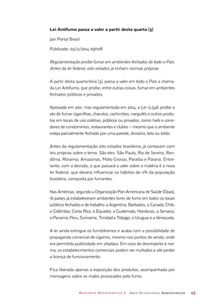 Assistente Administrativo 1 Arco Ocupacional Administração	 45
Lei Antifumo passa a valer a partir desta quarta (3)
por Portal Brasil
Publicado: 03/12/2014 09h08
Regulamentação proíbe fumar em ambientes fechados de todo o País.
Antes da lei federal, oito estados já tinham normas próprias
A partir desta quarta-feira (3), passa a valer em todo o País a chama-
da Lei Antifumo, que proíbe, entre outras coisas, fumar em ambientes
fechados públicos e privados.
Aprovada em 2011, mas regulamentada em 2014, a Lei 12.546 proíbe o
ato de fumar cigarrilhas, charutos, cachimbos, narguilés e outros produ-
tos em locais de uso coletivo, públicos ou privados, como halls e corre-
dores de condomínios, restaurantes e clubes – mesmo que o ambiente
esteja parcialmente fechado por uma parede, divisória, teto ou toldo.
Antes da regulamentação oito estados brasileiros já contavam com
leis próprias sobre o tema. São eles: São Paulo, Rio de Janeiro, Ron-
dônia, Roraima, Amazonas, Mato Grosso, Paraíba e Paraná. Entre-
tanto, com a decisão, o que passará a valer sobre a matéria é a nova
lei federal, que deverá influenciar os hábitos de 11% da população
brasileira, composta por fumantes.
Nas Américas, segundo a Organização Pan-Americana de Saúde (Opas),
16 países já estabeleceram ambientes livres de fumo em todos os locais
públicos fechados e de trabalho: a Argentina, Barbados, o Canadá, Chile,
a Colômbia, Costa Rica, o Equador, a Guatemala, Honduras, a Jamaica,
o Panamá, Peru, Suriname, Trinidad e Tobago, o Uruguai e a Venezuela.
A lei ainda extingue os fumódromos e acaba com a possibilidade de
propaganda comercial de cigarros, mesmo nos pontos de venda, onde
era permitida publicidade em displays. Em caso de desrespeito à nor-
ma, os estabelecimentos comerciais podem ser multados e até perder
a licença de funcionamento.
Fica liberada apenas a exposição dos produtos, acompanhada por
mensagens sobre os males provocados pelo fumo.
 