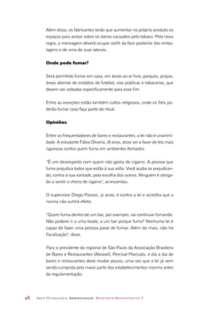 46	 Arco Ocupacional Administração Assistente Administrativo 1
Além disso, os fabricantes terão que aumentar no próprio produto os
espaços para avisos sobre os danos causados pelo tabaco. Pela nova
regra, a mensagem deverá ocupar 100% da face posterior das emba-
lagens e de uma de suas laterais.
Onde pode fumar?
Será permitido fumar em casa, em áreas ao ar livre, parques, praças,
áreas abertas de estádios de futebol, vias públicas e tabacarias, que
devem ser voltadas especificamente para esse fim.
Entre as exceções estão também cultos religiosos, onde os fiéis po-
derão fumar caso faça parte do ritual.
Opiniões
Entre os frequentadores de bares e restaurantes, a lei não é unanimi-
dade. A estudante Fábia Oliveira, 18 anos, disse ser a favor de leis mais
rigorosas contra quem fuma em ambientes fechados.
“É um desrespeito com quem não gosta de cigarro. A pessoa que
fuma prejudica todos que estão à sua volta. Você acaba se prejudican-
do, contra a sua vontade, pela escolha dos outros. Ninguém é obriga-
do a sentir o cheiro de cigarro”, acrescentou.
O supervisor Diego Passos, 31 anos, é contra a lei e acredita que a
norma não surtirá efeito.
“Quem fuma dentro de um bar, por exemplo, vai continuar fumando.
Não poderei ir a uma boate, a um bar porque fumo? Nenhuma lei é
capaz de fazer uma pessoa parar de fumar. Além do mais, não há
fiscalização”, disse.
Para o presidente da regional de São Paulo da Associação Brasileira
de Bares e Restaurantes (Abrasel), Percival Maricato, o dia a dia de
bares e restaurantes deve mudar pouco, uma vez que a lei já vem
sendo cumprida pela maior parte dos estabelecimentos mesmo antes
da regulamentação.
 
