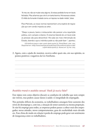 Assistente Administrativo 1 Arco Ocupacional Administração	 47
“A meu ver, não vai mudar coisa alguma. Já estava proibido fumar em locais
fechados. Mas achamos que a lei é um tanto leonina. Há excessos visíveis.
O infeliz do fumante é tratado como um leproso na idade média”, disse.
Para Maricato, as novas normas representam uma espécie de regula-
ção que vem sendo imposta ao setor.
“Daqui a pouco, bares e restaurantes vão parecer uma repartição
pública, com cartazes e dizeres. E estamos falando de um local onde
as pessoas vão para descontrair. Há cada vez mais intervenção do
Estado, dizendo o que o indivíduo pode ou não pode fazer “, apontou.
LEI Antifumo passa a valer a partir desta quarta (3). Portal Brasil, 3 dez. 2014.
Disponível em: http://www.brasil.gov.br/saude/2014/12/lei-antifumo-passa-a-valer-
a-partir-desta-quarta-3. Acesso em: 25 mar. 2015.
2.	Agora, com a ajuda do monitor, escreva sobre quais são, em sua opinião, os
pontos positivos e negativos da Lei Antifumo.
Assédio moral e assédio sexual: Você já ouviu falar?
Este tópico tem como objetivo discutir as condições de trabalho que nem sempre
são visíveis, mas podem causar danos à saúde e à integridade do empregado.
Nos períodos difíceis da economia, os trabalhadores amargam forte aumento dos
níveis de desemprego e, com isso, a situação de temor aumenta na mesma proporção.
Se não há emprego para todos, as empresas podem passar a cobrar mais dos empre-
gados: novas atitudes, novos comportamentos, grau de escolaridade mais elevado
etc. Esse clima de medo em relação à perda do emprego pode gerar um sentimento
de insegurança entre os trabalhadores.
 