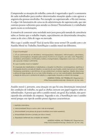 48	 Arco Ocupacional Administração Assistente Administrativo 1
Compreender as situações de trabalho, como ele é organizado e qual é a autonomia
de cada trabalhador para resolver determinadas situações ajuda a não agravar a
angústia das pessoas envolvidas. Por exemplo: no supermercado, a fila está imensa.
A culpa é da funcionária do caixa ou da administração do supermercado, que não
contrata pessoas suficientes para atender os clientes? Normalmente é o trabalhador
quem escuta as reclamações.
A tentativa de construir uma sociedade mais justa passa pela tomada de consciência
sobre os limites que o trabalho impõe, especialmente em determinadas situações,
como as de crise e falta de vagas no mercado.
Mas o que é assédio moral? Você já ouviu falar nesse termo? De acordo com o site
Assédio Moral no Trabalho, humilhação e assédio moral são diferentes.
O que é humilhação?
[...] É um sentimento de ser ofendido/a, menosprezado/a, rebaixado/a, inferiorizado/a, submetido/a,
vexado/a, constrangido/a e ultrajado/a pelo outro/a. É sentir-se um ninguém, sem valor, inútil. Magoado/a,
revoltado/a, perturbado/a, mortificado/a, traído/a, envergonhado/a, indignado/a e com raiva. A humilha-
ção causa dor, tristeza e sofrimento.
E o que é assédio moral no trabalho?
É a exposição dos trabalhadores e trabalhadoras a situações humilhantes e constrangedoras, repetitivas e
prolongadas durante a jornada de trabalho e no exercício de suas funções, sendo mais comuns em relações
hierárquicas autoritárias e assimétricas, em que predominam condutas negativas, relações desumanas
e aéticas de longa duração, de um ou mais chefes dirigidas a um ou mais subordinado(s), desestabilizando
a relação da vítima com o ambiente de trabalho e a organização, forçando-a a desistir do emprego.
ASSÉDIO MORAL NO TRABALHO. Disponível em:
http://www.assediomoral.org. Acesso em: 25 mar. 2015.
1. repetição sistemática;
2. intencionalidade (forçar o outro a abrir mão do emprego);
3. direcionalidade (uma pessoa do grupo é escolhida como bode expiatório);
4. temporalidade (durante a jornada, por dias e meses);
5. degradação deliberada das condições de trabalho.
ASSÉDIO MORAL NO TRABALHO. Disponível em:
http://www.assediomoral.org. Acesso em: 25 mar. 2015.
Assédio moral é, portanto, uma situação em que há uma deterioração intencional
das condições de trabalho, na qual as chefias exercem um papel negativo sobre os
subordinados. A pessoa que sofre o assédio moral, em geral, fica isolada, não parti-
cipando das atividades da empresa. Segundo o site, a humilhação não é assédio
moral porque esse tipo de assédio possui algumas características:
 