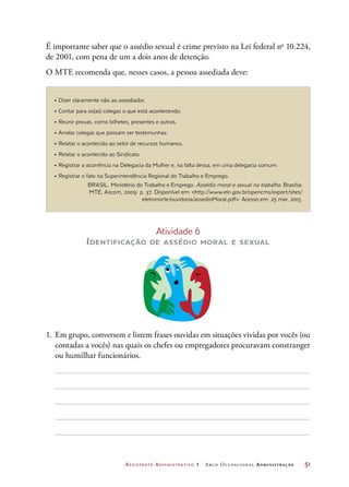 Assistente Administrativo 1 Arco Ocupacional Administração	 51
É importante saber que o assédio sexual é crime previsto na Lei federal no
10.224,
de 2001, com pena de um a dois anos de detenção.
O MTE recomenda que, nesses casos, a pessoa assediada deve:
Atividade 6
Identificação de assédio moral e sexual
1.	 Em grupo, conversem e listem frases ouvidas em situações vividas por vocês (ou
contadas a vocês) nas quais os chefes ou empregadores procuravam constranger
ou humilhar funcionários.
• Dizer claramente não ao assediador.
• Contar para os(as) colegas o que está acontecendo.
• Reunir provas, como bilhetes, presentes e outras.
• Arrolar colegas que possam ser testemunhas.
• Relatar o acontecido ao setor de recursos humanos.
• Relatar o acontecido ao Sindicato.
• Registrar a ocorrência na Delegacia da Mulher e, na falta dessa, em uma delegacia comum.
• Registrar o fato na Superintendência Regional do Trabalho e Emprego.
BRASIL. Ministério do Trabalho e Emprego. Assédio moral e sexual no trabalho. Brasília:
MTE, Ascom, 2009. p. 37. Disponível em: http://www.eln.gov.br/opencms/export/sites/
eletronorte/ouvidoria/assedioMoral.pdf. Acesso em: 25 mar. 2015.
 