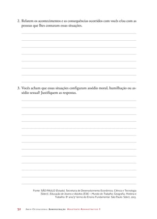 52	 Arco Ocupacional Administração Assistente Administrativo 1
2.	Relatem os acontecimentos e as consequências ocorridos com vocês e/ou com as
pessoas que lhes contaram essas situações.
3.	Vocês acham que essas situações configuram assédio moral, humilhação ou as-
sédio sexual? Justifiquem as respostas.
Fonte: SÃO PAULO (Estado). Secretaria de Desenvolvimento Econômico, Ciência e Tecnologia
(Sdect). Educação de Jovens e Adultos (EJA) – Mundo do Trabalho. Geografia, História e
Trabalho: 8o
ano/3o
termo do Ensino Fundamental. São Paulo: Sdect, 2013.
 