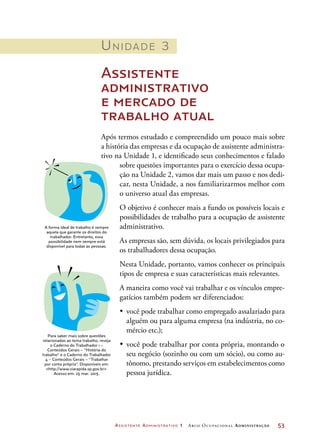 Assistente Administrativo 1 Arco Ocupacional Administração	 53
Unidade 3
Assistente
administrativo
e mercado de
trabalho atual
Após termos estudado e compreendido um pouco mais sobre
a história das empresas e da ocupação de assistente administra-
tivo na Unidade 1, e identificado seus conhecimentos e falado
sobre questões importantes para o exercício dessa ocupa-
ção na Unidade 2, vamos dar mais um passo e nos dedi-
car, nesta Unidade, a nos familiarizarmos melhor com
o universo atual das empresas.
O objetivo é conhecer mais a fundo os possíveis locais e
possibilidades de trabalho para a ocupação de assistente
administrativo.
As empresas são, sem dúvida, os locais privilegiados para
os trabalhadores dessa ocupação.
Nesta Unidade, portanto, vamos conhecer os principais
tipos de empresa e suas características mais relevantes.
A maneira como você vai trabalhar e os vínculos empre-
gatícios também podem ser diferenciados:
•	 você pode trabalhar como empregado assalariado para
alguém ou para alguma empresa (na indústria, no co-
mércio etc.);
•	 você pode trabalhar por conta própria, montando o
seu negócio (sozinho ou com um sócio), ou como au-
tônomo, prestando serviços em estabelecimentos como
pessoa jurídica.
A forma ideal de trabalho é sempre
aquela que garante os direitos do
trabalhador. Entretanto, essa
possibilidade nem sempre está
disponível para todas as pessoas.
Para saber mais sobre questões
relacionadas ao tema trabalho, reveja
o Caderno do Trabalhador 1 –
Conteúdos Gerais – “História do
trabalho” e o Caderno do Trabalhador
4 – Conteúdos Gerais – “Trabalhar
por conta própria”. Disponíveis em:
http://www.viarapida.sp.gov.br.
Acesso em: 25 mar. 2015.
 