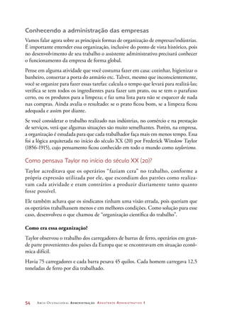 54	 Arco Ocupacional Administração Assistente Administrativo 1
Conhecendo a administração das empresas
Vamos falar agora sobre as principais formas de organização de empresas/indústrias.
É importante entender essa organização, inclusive do ponto de vista histórico, pois
no desenvolvimento de seu trabalho o assistente administrativo precisará conhecer
o funcionamento da empresa de forma global.
Pense em alguma atividade que você costuma fazer em casa: cozinhar, higienizar o
banheiro, consertar a porta do armário etc. Talvez, mesmo que inconscientemente,
você se organize para fazer essas tarefas: calcula o tempo que levará para realizá-las;
verifica se tem todos os ingredientes para fazer um prato, ou se tem o parafuso
certo, ou os produtos para a limpeza; e faz uma lista para não se esquecer de nada
nas compras. Ainda avalia o resultado: se o prato ficou bom, se a limpeza ficou
adequada e assim por diante.
Se você considerar o trabalho realizado nas indústrias, no comércio e na prestação
de serviços, verá que algumas situações são muito semelhantes. Porém, na empresa,
a organização é estudada para que cada trabalhador faça mais em menos tempo. Essa
foi a lógica arquitetada no início do século XX (20) por Frederick Winslow Taylor
(1856-1915), cujo pensamento ficou conhecido em todo o mundo como taylorismo.
Como pensava Taylor no início do século XX (20)?
Taylor acreditava que os operários “faziam cera” no trabalho, conforme a
própria expressão utilizada por ele, que escondiam dos patrões como realiza-
vam cada atividade e eram contrários a produzir diariamente tanto quanto
fosse possível.
Ele também achava que os sindicatos tinham uma visão errada, pois queriam que
os operários trabalhassem menos e em melhores condições. Como solução para esse
caso, desenvolveu o que chamou de “organização científica do trabalho”.
Como era essa organização?
Taylor observou o trabalho dos carregadores de barras de ferro, operários em gran-
de parte provenientes dos países da Europa que se encontravam em situação econô-
mica difícil.
Havia 75 carregadores e cada barra pesava 45 quilos. Cada homem carregava 12,5
toneladas de ferro por dia trabalhado.
 