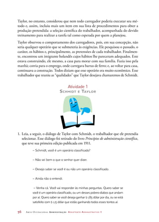 56	 Arco Ocupacional Administração Assistente Administrativo 1
Taylor, no entanto, considerou que nem todo carregador poderia executar seu mé-
todo e, assim, incluiu mais um item em sua lista de procedimentos para obter a
produção pretendida: a seleção científica do trabalhador, acompanhada do devido
treinamento para realizar a tarefa tal como esperada por quem a planejou.
Taylor observou o comportamento dos carregadores, pois, em sua concepção, não
seria qualquer operário que se submeteria às exigências. Ele pesquisou o passado, o
caráter, os hábitos e, principalmente, as pretensões de cada trabalhador. Finalmen-
te, encontrou um imigrante holandês cujos hábitos lhe pareceram adequados. Este
estava construindo, ele mesmo, a casa para morar com sua família. Fazia isso pela
manhã; corria para o emprego, onde carregava barras de ferro; e, ao voltar para casa,
continuava a construção. Todos diziam que esse operário era muito econômico. Esse
trabalhador que reuniu as “qualidades” que Taylor desejava chamaremos de Schmidt.
Atividade 1
Schmidt e Taylor
1.	Leia, a seguir, o diálogo de Taylor com Schmidt, o trabalhador que ele pretendia
selecionar. Esse diálogo foi retirado do livro Princípios de administração científica,
que teve sua primeira edição publicada em 1911.
– Schmidt, você é um operário classificado?
– Não sei bem o que o senhor quer dizer.
– Desejo saber se você é ou não um operário classificado.
– Ainda não o entendi.
– Venha cá. Você vai responder às minhas perguntas. Quero saber se
você é um operário classificado, ou um desses pobres-diabos que andam
por aí. Quero saber se você deseja ganhar $ 1,85 dólar por dia, ou se está
satisfeito com $ 1,15 dólar que estão ganhando todos esses tontos aí.
 