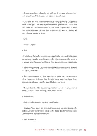 Assistente Administrativo 1 Arco Ocupacional Administração	 57
– Se quero ganhar $ 1,85 dólar por dia? Isto é que quer dizer um ope-
rário classificado? Então, sou um operário classificado.
– Ora, você me irrita. Naturalmente que deseja ganhar $ 1,85 por dia;
todos o desejam. Você sabe perfeitamente que isso não é bastante
para fazer um operário classificado. Por favor, procure responder às
minhas perguntas e não me faça perder tempo. Venha comigo. Vê
esta pilha de barras de ferro?
– Sim.
– Vê este vagão?
– Sim.
– Muito bem. Se você é um operário classificado, carregará todas estas
barras para o vagão, amanhã, por $ 1,85 dólar. Agora, então, pense e
responda à minha pergunta. Diga se é ou não um operário classificado.
– Bem, vou ganhar $ 1,85 dólar para pôr todas estas barras de ferro
no vagão, amanhã?
– Sim; naturalmente, você receberá $ 1,85 dólar para carregar uma
pilha, como esta, todos os dias, durante o ano todo. Isto é que é um
operário classificado e você o sabe tão bem como eu.
– Bem, tudo entendido. Devo carregar as barras para o vagão, amanhã,
por $ 1,85 dólar e nos dias seguintes, não é assim?
– Isso mesmo.
– Assim, então, sou um operário classificado.
– Devagar. Você sabe, tão bem quanto eu, que um operário classifi-
cado deve fazer exatamente o que se lhe disser desde manhã à noite.
Conhece você aquele homem ali?
– Não, nunca o vi.
 