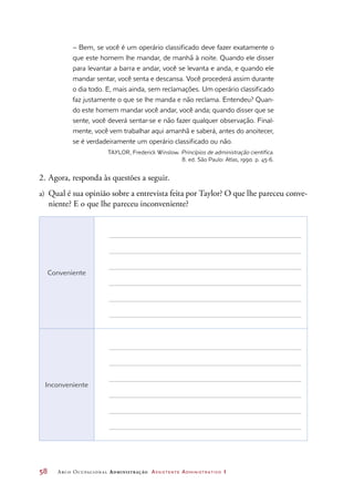 58	 Arco Ocupacional Administração Assistente Administrativo 1
– Bem, se você é um operário classificado deve fazer exatamente o
que este homem lhe mandar, de manhã à noite. Quando ele disser
para levantar a barra e andar, você se levanta e anda, e quando ele
mandar sentar, você senta e descansa. Você procederá assim durante
o dia todo. E, mais ainda, sem reclamações. Um operário classificado
faz justamente o que se lhe manda e não reclama. Entendeu? Quan-
do este homem mandar você andar, você anda; quando disser que se
sente, você deverá sentar-se e não fazer qualquer observação. Final-
mente, você vem trabalhar aqui amanhã e saberá, antes do anoitecer,
se é verdadeiramente um operário classificado ou não.
TAYLOR, Frederick Winslow. Princípios de administração científica.
8. ed. São Paulo: Atlas, 1990. p. 45-6.
2.	Agora, responda às questões a seguir.
a)	 Qual é sua opinião sobre a entrevista feita por Taylor? O que lhe pareceu conve-
niente? E o que lhe pareceu inconveniente?
Conveniente
Inconveniente
 
