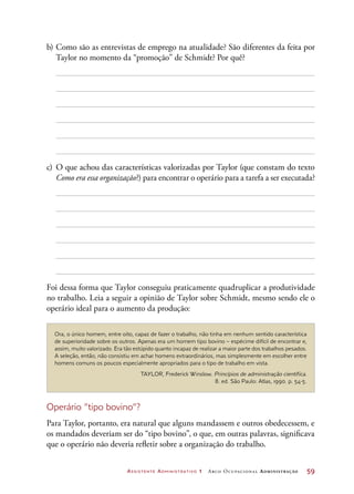 Assistente Administrativo 1 Arco Ocupacional Administração	 59
b)	Como são as entrevistas de emprego na atualidade? São diferentes da feita por
Taylor no momento da “promoção” de Schmidt? Por quê?
c)	O que achou das características valorizadas por Taylor (que constam do texto
Como era essa organização?) para encontrar o operário para a tarefa a ser executada?
Foi dessa forma que Taylor conseguiu praticamente quadruplicar a produtividade
no trabalho. Leia a seguir a opinião de Taylor sobre Schmidt, mesmo sendo ele o
operário ideal para o aumento da produção:
Ora, o único homem, entre oito, capaz de fazer o trabalho, não tinha em nenhum sentido característica
de superioridade sobre os outros. Apenas era um homem tipo bovino – espécime difícil de encontrar e,
assim, muito valorizado. Era tão estúpido quanto incapaz de realizar a maior parte dos trabalhos pesados.
A seleção, então, não consistiu em achar homens extraordinários, mas simplesmente em escolher entre
homens comuns os poucos especialmente apropriados para o tipo de trabalho em vista.
TAYLOR, Frederick Winslow. Princípios de administração científica.
8. ed. São Paulo: Atlas, 1990. p. 54-5.
Operário “tipo bovino”?
Para Taylor, portanto, era natural que alguns mandassem e outros obedecessem, e
os mandados deveriam ser do “tipo bovino”, o que, em outras palavras, significava
que o operário não deveria refletir sobre a organização do trabalho.
 