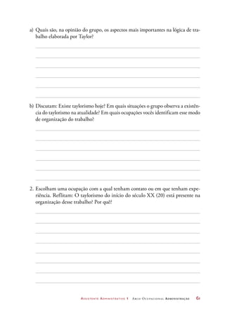 Assistente Administrativo 1 Arco Ocupacional Administração	 61
a)	Quais são, na opinião do grupo, os aspectos mais importantes na lógica de tra-
balho elaborada por Taylor?
b)	Discutam: Existe taylorismo hoje? Em quais situações o grupo observa a existên-
cia do taylorismo na atualidade? Em quais ocupações vocês identificam esse modo
de organização do trabalho?
2.	Escolham uma ocupação com a qual tenham contato ou em que tenham expe-
riência. Reflitam: O taylorismo do início do século XX (20) está presente na
organização desse trabalho? Por quê?
 