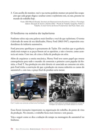62	 Arco Ocupacional Administração Assistente Administrativo 1
Ford T, modelo mais conhecido no Brasil como Ford Bigode. Esteiras e trilhos aéreos com peças que abasteciam as linhas de
montagem nas indústrias cujo modelo adotado era o fordista.
3.	Com auxílio do monitor, você e sua turma poderão montar um painel das ocupa-
ções que cada grupo elegeu e analisar como o taylorismo está, ou não, presente no
mundo do trabalho hoje.
Fonte: SÃO PAULO (Estado). Secretaria de Desenvolvimento Econômico, Ciência e Tecnologia
(Sdect). Educação de Jovens e Adultos (EJA) – Mundo do Trabalho. Geografia, História e
Trabalho: 7o
ano/2o
termo do Ensino Fundamental. São Paulo: Sdect, 2012.
O fordismo na esteira do taylorismo
Fordismo talvez seja uma palavra mais familiar a você do que taylorismo. O termo
é derivado do nome de seu idealizador, Henry Ford (1863-1947), empresário esta-
dunidense da indústria automotiva.
Ford procurou aperfeiçoar o pensamento de Taylor. Ele concluiu que se ganharia
ainda mais tempo se as peças fossem até os operários, e não o inverso, como acon-
tecia até então. Com isso, ele criou a linha de produção em série.
Além de arquitetar a esteira mecânica, Henry Ford teve outro papel que trouxe
consequências para todo o mundo: ele construiu o primeiro carro popular da his-
tória, o Ford T. Sua produção em série deveria vir associada ao consumo em série,
pois Ford tinha a convicção de que a produção em massa reduziria os custos do
automóvel e, com isso, o preço final do produto seria menor.
Essas foram inovações importantes na organização do trabalho, do ponto de vista
da produção. No entanto, o trabalho ficou mais intenso e sem pausas.
Veja a seguir como se deu a redução do tempo na montagem do automóvel no
fordismo.
©AdrianBrown/Alamy/GlowImages
©HultonArchive/GettyImages
 