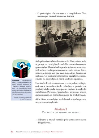64	 Arco Ocupacional Administração Assistente Administrativo 1
•	 O personagem rebela-se contra o maquinário e é in-
ternado por causa de acessos de loucura.
A despeito do tom bem-humorado do filme, não se pode
negar que as condições de trabalho eram tais como as
apresentadas. O trabalhador perdia mais uma vez o con-
trole sobre a tarefa que executava: a esteira rolante deter-
minava o tempo em que cada uma delas deveria ser
realizada. Os locais eram inseguros e insalubres, ou seja,
o ruído e a poeira faziam mal à saúde dos operários.
Um século depois e mesmo com o avanço da tecnologia,
o ritmo, a intensificação do trabalho e a pressão por
produtividade ainda são aspectos nocivos à saúde do
trabalhador. Portanto, é preciso ficar atento aos abusos
que acontecem em nome do aumento da produtividade.
Além disso, as condições insalubres de trabalho perma-
necem em muitos locais.
Atividade 3
Retratos do trabalho fabril
1.	Observe o mural pintado pelo artista mexicano
Diego Rivera.
Insalubre: 1. Que não é bom
para a saúde (diz-se esp. de
lugar); malsão, deletério; 2.
Que causa doença; insalutí-
fero; 3. Capaz de prejudicar
de alguma forma a saúde do
trabalhador (diz-se de condi-
ção de trabalho).
Grande Dicionário Houaiss da
Língua Portuguesa.
ModernTimes©RoyExportS.A.S.ScanCourtesyCinetecadiBologna
 