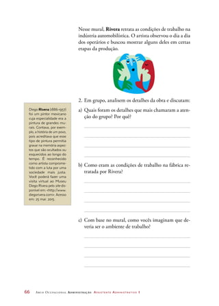 66	 Arco Ocupacional Administração Assistente Administrativo 1
Nesse mural, Rivera retrata as condições de trabalho na
indústria automobilística. O artista observou o dia a dia
dos operários e buscou mostrar alguns deles em certas
etapas da produção.
2.	Em grupo, analisem os detalhes da obra e discutam:
a)	Quais foram os detalhes que mais chamaram a aten-
ção do grupo? Por quê?
b)	Como eram as condições de trabalho na fábrica re-
tratada por Rivera?
c)	Com base no mural, como vocês imaginam que de-
veria ser o ambiente de trabalho?
Diego Rivera (1886-1957)
foi um pintor mexicano
cuja especialidade era a
pintura de grandes mu-
rais. Contava, por exem-
plo, a história de um povo,
pois acreditava que esse
tipo de pintura permitia
gravar na memória aspec-
tos que são ocultados ou
esquecidos ao longo do
tempo. É reconhecido
como artista comprome-
tido com a luta por uma
sociedade mais justa.
Você poderá fazer uma
visita virtual ao Museu
Diego Rivera pelo site dis-
ponível em: http://www.
diegorivera.com. Acesso
em: 25 mar. 2015.
 