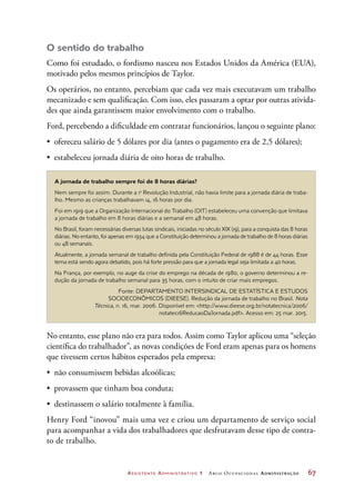 Assistente Administrativo 1 Arco Ocupacional Administração	 67
O sentido do trabalho
Como foi estudado, o fordismo nasceu nos Estados Unidos da América (EUA),
motivado pelos mesmos princípios de Taylor.
Os operários, no entanto, percebiam que cada vez mais executavam um trabalho
mecanizado e sem qualificação. Com isso, eles passaram a optar por outras ativida-
des que ainda garantissem maior envolvimento com o trabalho.
Ford, percebendo a dificuldade em contratar funcionários, lançou o seguinte plano:
•	 ofereceu salário de 5 dólares por dia (antes o pagamento era de 2,5 dólares);
•	 estabeleceu jornada diária de oito horas de trabalho.
A jornada de trabalho sempre foi de 8 horas diárias?
Nem sempre foi assim. Durante a 1a
Revolução Industrial, não havia limite para a jornada diária de traba-
lho. Mesmo as crianças trabalhavam 14, 16 horas por dia.
Foi em 1919 que a Organização Internacional do Trabalho (OIT) estabeleceu uma convenção que limitava
a jornada de trabalho em 8 horas diárias e a semanal em 48 horas.
No Brasil, foram necessárias diversas lutas sindicais, iniciadas no século XIX (19), para a conquista das 8 horas
diárias. No entanto, foi apenas em 1934 que a Constituição determinou a jornada de trabalho de 8 horas diárias
ou 48 semanais.
Atualmente, a jornada semanal de trabalho definida pela Constituição Federal de 1988 é de 44 horas. Esse
tema está sendo agora debatido, pois há forte pressão para que a jornada legal seja limitada a 40 horas.
Na França, por exemplo, no auge da crise do emprego na década de 1980, o governo determinou a re-
dução da jornada de trabalho semanal para 35 horas, com o intuito de criar mais empregos.
Fonte: DEPARTAMENTO INTERSINDICAL DE ESTATÍSTICA E ESTUDOS
SOCIOECONÔMICOS (DIEESE). Redução da jornada de trabalho no Brasil. Nota
Técnica, n. 16, mar. 2006. Disponível em: http://www.dieese.org.br/notatecnica/2006/
notatec16ReducaoDaJornada.pdf. Acesso em: 25 mar. 2015.
No entanto, esse plano não era para todos. Assim como Taylor aplicou uma “seleção
científica do trabalhador”, as novas condições de Ford eram apenas para os homens
que tivessem certos hábitos esperados pela empresa:
•	 não consumissem bebidas alcoólicas;
•	 provassem que tinham boa conduta;
•	 destinassem o salário totalmente à família.
Henry Ford “inovou” mais uma vez e criou um departamento de serviço social
para acompanhar a vida dos trabalhadores que desfrutavam desse tipo de contra-
to de trabalho.
 