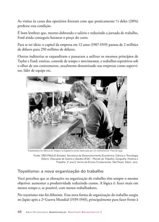 68	 Arco Ocupacional Administração Assistente Administrativo 1
Toyotismo: a nova organização do trabalho
Você percebeu que as alterações na organização do trabalho têm sempre o mesmo
objetivo: aumentar a produtividade reduzindo custos. A lógica é: fazer mais em
menos tempo e, se possível, com menos trabalhadores.
No toyotismo não foi diferente. Essa nova forma de organização do trabalho surgiu
no Japão após a 2a
Guerra Mundial (1939-1945), principalmente para fazer frente à
Trabalhadora em fábrica de relógios na Inglaterra sendo observada por um contramestre. Foto de 1946.
Fonte: SÃO PAULO (Estado). Secretaria de Desenvolvimento Econômico, Ciência e Tecnologia
(Sdect). Educação de Jovens e Adultos (EJA) – Mundo do Trabalho. Geografia, História e
Trabalho: 7o
ano/2o
termo do Ensino Fundamental. São Paulo: Sdect, 2012.
As visitas às casas dos operários fizeram com que praticamente ⅓ deles (28%)
perdesse essa condição.
É bom lembrar que, mesmo dobrando o salário e reduzindo a jornada de trabalho,
Ford ainda conseguiu baratear o preço do carro.
Para se ter ideia: o capital da empresa em 12 anos (1907-1919) passou de 2 milhões
de dólares para 250 milhões de dólares.
Outras indústrias se expandiram e passaram a utilizar os mesmos princípios de
Taylor e Ford: esteiras, controle de tempo e movimentos, e trabalhos repetitivos sob
o olhar de um contramestre, atualmente denominado nas empresas como supervi-
sor, líder de equipe etc.
©SSPL/GettyImages
 