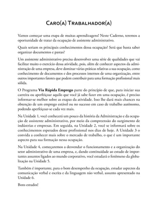 Caro(a) Trabalhador(a)
Vamos começar uma etapa de muitas aprendizagens! Neste Caderno, teremos a
oportunidade de tratar da ocupação de assistente administrativo.
Quais seriam os principais conhecimentos dessa ocupação? Será que basta saber
organizar documentos e pastas?
Um assistente administrativo precisa desenvolver uma série de qualidades que vai
facilitar muito o exercício dessa atividade, pois, além de conhecer aspectos da admi-
nistração de uma empresa, deve dominar várias práticas relativas a sua ocupação, como
conhecimento de documentos e dos processos internos de uma organização, entre
outros importantes fatores que podem contribuir para uma formação profissional mais
sólida.
O Programa Via Rápida Emprego parte do princípio de que, para iniciar sua
carreira ou aperfeiçoar aquilo que você já sabe fazer em uma ocupação, é preciso
informar-se melhor sobre as etapas da atividade. Isso lhe dará mais chances na
obtenção de um emprego estável ou no sucesso em caso de trabalho autônomo,
podendo aperfeiçoar-se cada vez mais.
Na Unidade 1, você conhecerá um pouco da história da Administração e da ocupa-
ção de assistente administrativo, por meio da compreensão do surgimento de
indústrias e empresas. Em seguida, na Unidade 2, você se informará sobre os
conhecimentos esperados desse profissional nos dias de hoje. A Unidade 3 o
convida a conhecer mais sobre o mercado de trabalho, o que é um importante
aspecto para sua formação nessa ocupação.
Na Unidade 4, começaremos a desvendar o funcionamento e a organização do
setor administrativo de uma empresa, e, dando continuidade ao estudo de impor-
tantes assuntos ligados ao mundo corporativo, você estudará o fenômeno da globa-
lização na Unidade 5.
Também é importante, para o bom desempenho da ocupação, estudar aspectos da
comunicação verbal e escrita e da linguagem não verbal, assunto apresentado na
Unidade 6.
Bons estudos!
 