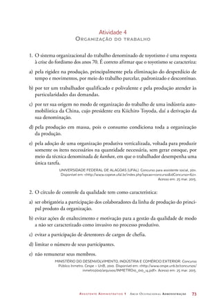 Assistente Administrativo 1 Arco Ocupacional Administração	 73
Atividade 4
Organização do trabalho
1.	O sistema organizacional do trabalho denominado de toyotismo é uma resposta
à crise do fordismo dos anos 70. É correto afirmar que o toyotismo se caracteriza:
a)	pela rigidez na produção, principalmente pela eliminação do desperdício de
tempo e movimentos, por meio do trabalho parcelar, padronizado e descontínuo.
b)	por ter um trabalhador qualificado e polivalente e pela produção atender às
particularidades das demandas.
c)	 por ter sua origem no modo de organização do trabalho de uma indústria auto-
mobilística da China, cujo presidente era Kiichiro Toyoda, daí a derivação da
sua denominação.
d)	pela produção em massa, pois o consumo condiciona toda a organização
da produção.
e)	 pela adoção de uma organização produtiva verticalizada, voltada para produzir
somente os itens necessários na quantidade necessária, sem gerar estoque, por
meio da técnica denominada de kanban, em que o trabalhador desempenha uma
única tarefa.
Universidade Federal de Alagoas (Ufal). Concurso para assistente social, 2011.
Disponível em: http://www.copeve.ufal.br/index.php?opcao=concursoidConcurso=62.
Acesso em: 25 mar. 2015.
2.	O círculo de controle da qualidade tem como característica:
a)	 ser obrigatória a participação dos colaboradores da linha de produção do princi-
pal produto da organização.
b)	evitar ações de enaltecimento e motivação para a gestão da qualidade de modo
a não ser caracterizado como invasivo no processo produtivo.
c)	 evitar a participação de detentores de cargos de chefia.
d)	limitar o número de seus participantes.
e)	 não remunerar seus membros.
Ministério do Desenvolvimento, Indústria e Comércio Exterior. Concurso
Público Inmetro. Cespe – UnB, 2010. Disponível em: http://www.cespe.unb.br/concursos/
inmetro2010/arquivos/INMETRO10_010_14.pdf. Acesso em: 25 mar. 2015.
 