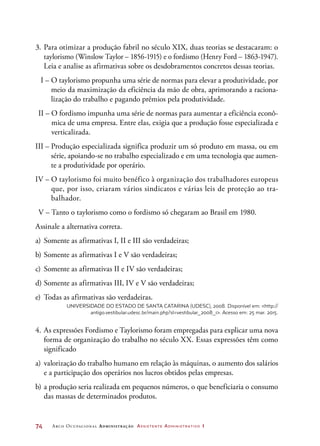 74	 Arco Ocupacional Administração Assistente Administrativo 1
3. 	Para otimizar a produção fabril no século XIX, duas teorias se destacaram: o
taylorismo (Winslow Taylor – 1856-1915) e o fordismo (Henry Ford – 1863-1947).
Leia e analise as afirmativas sobre os desdobramentos concretos dessas teorias.
	 I – O taylorismo propunha uma série de normas para elevar a produtividade, por
meio da maximização da eficiência da mão de obra, aprimorando a raciona-
lização do trabalho e pagando prêmios pela produtividade.
	 II – O fordismo impunha uma série de normas para aumentar a eficiência econô-
mica de uma empresa. Entre elas, exigia que a produção fosse especializada e
verticalizada.
III – Produção especializada significa produzir um só produto em massa, ou em
série, apoiando-se no trabalho especializado e em uma tecnologia que aumen-
te a produtividade por operário.
IV – O taylorismo foi muito benéfico à organização dos trabalhadores europeus
que, por isso, criaram vários sindicatos e várias leis de proteção ao tra-
balhador.
	V – Tanto o taylorismo como o fordismo só chegaram ao Brasil em 1980.
Assinale a alternativa correta.
a)	Somente as afirmativas I, II e III são verdadeiras;
b)	Somente as afirmativas I e V são verdadeiras;
c)	 Somente as afirmativas II e IV são verdadeiras;
d)	Somente as afirmativas III, IV e V são verdadeiras;
e)	 Todas as afirmativas são verdadeiras.
Universidade do Estado de Santa Catarina (Udesc), 2008. Disponível em: http://
antigo.vestibular.udesc.br/main.php?sl=vestibular_2008_1. Acesso em: 25 mar. 2015.
4.	As expressões Fordismo e Taylorismo foram empregadas para explicar uma nova
forma de organização do trabalho no século XX. Essas expressões têm como
significado
a)	 valorização do trabalho humano em relação às máquinas, o aumento dos salários
e a participação dos operários nos lucros obtidos pelas empresas.
b)	a produção seria realizada em pequenos números, o que beneficiaria o consumo
das massas de determinados produtos.
 