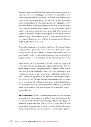 76	 Arco Ocupacional Administração Assistente Administrativo 1
As pequenas corporações também podem oferecer remunerações
melhores. Pesquisa realizada pela consultoria em recursos humanos
Hay Group aponta que os salários, os bônus e os incentivos de
longo prazo pagos pelas empresas nacionais a seus diretores e
presidentes já são 22% maiores do que os oferecidos pelas multi-
nacionais. Foram analisadas 312 companhias que atuam no Brasil.
Mas, quando analisados só os salários, os das múltis ainda são 7%
maiores. Já os incentivos de longo prazo são 14% maiores nas
empresas nacionais. “Essa diferença pode ocorrer porque as em-
presas nacionais têm e podem montar os incentivos de acordo com
as regras do Brasil, que tem carência de executivos”, diz Rodrigo
Redorat, gerente do Hay Group.
O consultor organizacional e diretor da Rhumo Consultoria, Sérgio
Campos, afirma que nunca houve tanto êxodo de executivos para
empresas menores como agora. “Quando o executivo está em uma
organização, ele não é o único. Há outros pares na mesma linha hie-
rárquica. É como se houvesse várias estrelas no mesmo palco”, avalia.
Nas empresas menores, a logomarca famosa é tirada das costas, mas
outros benefícios são conquistados, na opinião de Campos. “Normal-
mente a pessoa passa a ser ligada ao dono da empresa e a ter atuação
mais forte, em nível hierárquico maior e com mais qualidade de vida.
Muitas vezes passa a perder menos tempo no trânsito e ganha tempo
com a família. Em alguns casos até melhora a remuneração, em fun-
ção dos bônus”, diz Campos. Do lado da empresa menor, ela ganha
com a experiência. “O profissional de grandes corporações já passou
por diversas situações que a empresa menor ainda vai viver. Ele con-
segue driblar mais os fatos adversos que ainda venham a ocorrer”,
observa Campos.
Reconhecimento. A volta às pequenas empresas também tem sido
observada pela psicóloga Antonieta Rossi, sócia do Instituto de De-
senvolvimento e Gestão Empresarial (Idege). “As empresas de grande
porte muitas vezes são vistas como robozinhos. O processo não é tão
humanizado. As pessoas não se sentem como parte dela e não sabem
muito como contribuir. Nas menores eles se sentem como parte do
 