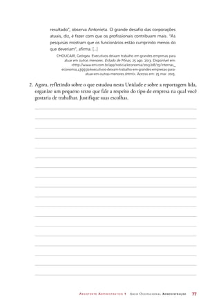 Assistente Administrativo 1 Arco Ocupacional Administração	 77
resultado”, observa Antonieta. O grande desafio das corporações
atuais, diz, é fazer com que os profissionais contribuam mais. “As
pesquisas mostram que os funcionários estão cumprindo menos do
que deveriam”, afirma. [...]
CHOUCAIR, Geórgea. Executivos deixam trabalho em grandes empresas para
atuar em outras menores. Estado de Minas, 25 ago. 2013. Disponível em:
http://www.em.com.br/app/noticia/economia/2013/08/25/internas_
economia,439550/executivos-deixam-trabalho-em-grandes-empresas-para-
atuar-em-outras-menores.shtml. Acesso em: 25 mar. 2015.
2.	Agora, refletindo sobre o que estudou nesta Unidade e sobre a reportagem lida,
organize um pequeno texto que fale a respeito do tipo de empresa na qual você
gostaria de trabalhar. Justifique suas escolhas.
 