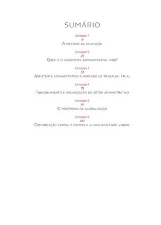SUMÁRIO
Unidade 1
9
A história da ocupação
Unidade 2
25
Quem é o assistente administrativo hoje?
Unidade 3
53
Assistente administrativo e mercado de trabalho atual
Unidade 4
79
Funcionamento e organização do setor administrativo
Unidade 5
91
O fenômeno da globalização
Unidade 6
101
Comunicação verbal e escrita e a linguagem não verbal
 