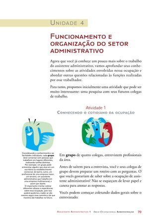 Assistente Administrativo 1 Arco Ocupacional Administração	 79
Unidade 4
Funcionamento e
organização do setor
administrativo
Agora que você já conhece um pouco mais sobre o trabalho
do assistente administrativo, vamos aprofundar seus conhe-
cimentos sobre as atividades envolvidas nessa ocupação e
abordar outras questões relacionadas às funções realizadas
por esse trabalhador.
Para tanto, propomos inicialmente uma atividade que pode ser
muito interessante: uma pesquisa com seus futuros colegas
de trabalho.
Atividade 1
Conhecendo o cotidiano da ocupação
Em grupo de quatro colegas, entrevistem profissionais
da área.
Antes de saírem para a entrevista, você e seus colegas de
grupo devem preparar um roteiro com as perguntas. O
que vocês gostariam de saber sobre a ocupação de assis-
tente administrativo? Não se esqueçam de levar papel e
caneta para anotar as respostas.
Vocês podem começar coletando dados gerais sobre o
entrevistado:
Considerando o conhecimento e as
facilidades individuais, cada grupo
deve conversar com pessoas que
trabalhem em lugares diferentes,
realizando tarefas distintas.
Por exemplo: um grupo pode
entrevistar alguém que atua em um
escritório ou estabelecimento
comercial, de bairro; outro, um
profissional de uma empresa maior;
um terceiro, um assistente
administrativo que trabalhe em
uma empresa multinacional, e
assim por diante.
O importante é tentar coletar
diferentes olhares e experiências
sobre essa ocupação, pois isso
poderá ajudá-los a saber se vão
mesmo seguir esse caminho e de que
maneira vão trabalhar no futuro.
 