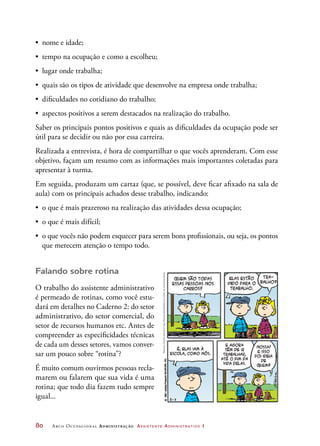 80	 Arco Ocupacional Administração Assistente Administrativo 1
•	 nome e idade;
•	 tempo na ocupação e como a escolheu;
•	 lugar onde trabalha;
•	 quais são os tipos de atividade que desenvolve na empresa onde trabalha;
•	 dificuldades no cotidiano do trabalho;
•	 aspectos positivos a serem destacados na realização do trabalho.
Saber os principais pontos positivos e quais as dificuldades da ocupação pode ser
útil para se decidir ou não por essa carreira.
Realizada a entrevista, é hora de compartilhar o que vocês aprenderam. Com esse
objetivo, façam um resumo com as informações mais importantes coletadas para
apresentar à turma.
Em seguida, produzam um cartaz (que, se possível, deve ficar afixado na sala de
aula) com os principais achados desse trabalho, indicando:
•	 o que é mais prazeroso na realização das atividades dessa ocupação;
•	 o que é mais difícil;
•	 o que vocês não podem esquecer para serem bons profissionais, ou seja, os pontos
que merecem atenção o tempo todo.
Falando sobre rotina
O trabalho do assistente administrativo
é permeado de rotinas, como você estu-
dará em detalhes no Caderno 2: do setor
administrativo, do setor comercial, do
setor de recursos humanos etc. Antes de
compreender as especificidades técnicas
de cada um desses setores, vamos conver-
sar um pouco sobre “rotina”?
É muito comum ouvirmos pessoas recla-
marem ou falarem que sua vida é uma
rotina; que todo dia fazem tudo sempre
igual...
Peanuts,CharlesSchulz©1991PeanutsWorldwideLLC./Dist.byUniversalUclick
 