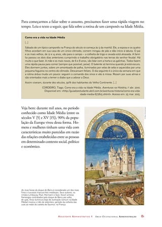 Assistente Administrativo 1 Arco Ocupacional Administração	 81
Para começarmos a falar sobre o assunto, precisamos fazer uma rápida viagem no
tempo. Leia o texto a seguir, que fala sobre a rotina de um camponês na Idade Média.
Como era a vida na Idade Média
[...]
Sábado de um típico camponês na França do século 10 começa às 5 da manhã. Ele, a esposa e os quatro
filhos acordam em sua casa de um único cômodo, comem mingau de pão e dão início à labuta. O pai
e os mais velhos, de 12 e 14 anos, vão para o campo – a colheita de trigo e cevada está atrasada. A famí-
lia passou os dois dias anteriores cumprindo o trabalho obrigatório nas terras do senhor feudal. Há
muito o que fazer. A mãe e os mais novos, de 6 e 8 anos, vão lidar com a horta e as galinhas. Todos fazem
uma rápida pausa para comer (sempre que possível, peixe). O batente só termina quando já está escuro.
Eles dormem juntos, sobre um amontoado de palha, iluminados por velas de sebo e aquecidos por uma
pequena fogueira no centro do cômodo. Descansam felizes. O dia seguinte é o único da semana em que
a rotina árdua muda um pouco: seguem o comando dos sinos e vão à missa. Rezam por suas almas e
são orientados mais a temer o diabo que a adorar a Deus.
Assim viveram, durante dez séculos, 90% dos habitantes do Velho Continente. [...]
CORDEIRO, Tiago. Como era a vida na Idade Média. Aventuras na História, 1o
abr. 2010.
Disponível em: http://guiadoestudante.abril.com.br/aventuras-historia/como-era-vida-
idade-media-677615.shtml. Acesso em: 25 mar. 2015.
Veja bem: durante mil anos, no período
conhecido como Idade Média (entre os
séculos V [5] e XV [15]), 90% da popu-
lação da Europa viveu dessa forma. Ho-
mens e mulheres tinham uma vida com
características muito parecidas em razão
das relações estabelecidas entre as pessoas
em determinado contexto social, político
e econômico.
As ricas horas do duque de Berry é considerado um dos mais
finos e luxuosos manuscritos medievais. Seus autores, os
irmãos Limbourg, Paul, Hermann e Jean, foram artistas
flamengos contratados pelo duque de Berry por volta
de 1405. Essa iluminura (tipo de ilustração comum na Idade
Média) mostra o mês de setembro, período da colheita das
uvas ao redor do castelo de Saumur, na França.
©AlbumArt/Latinstock
 
