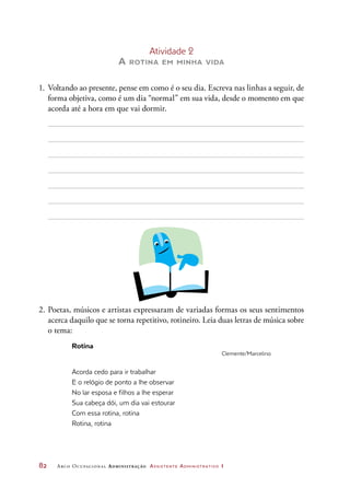 82	 Arco Ocupacional Administração Assistente Administrativo 1
Atividade 2
A rotina em minha vida
1.	 Voltando ao presente, pense em como é o seu dia. Escreva nas linhas a seguir, de
forma objetiva, como é um dia “normal” em sua vida, desde o momento em que
acorda até a hora em que vai dormir.
2.	Poetas, músicos e artistas expressaram de variadas formas os seus sentimentos
acerca daquilo que se torna repetitivo, rotineiro. Leia duas letras de música sobre
o tema:
Rotina
Clemente/Marcelino
Acorda cedo para ir trabalhar
E o relógio de ponto a lhe observar
No lar esposa e filhos a lhe esperar
Sua cabeça dói, um dia vai estourar
Com essa rotina, rotina
Rotina, rotina
 