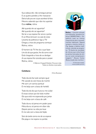 Assistente Administrativo 1 Arco Ocupacional Administração	 83
Sua cabeça dói, não consegue pensar
E as quatro paredes a lhe massacrar
Daria tudo pra ver o que acontece lá fora
Mesmo sabendo que não iria suportar
Essa rotina, rotina
Até quando ele vai aguentar?
Até quando ele vai aguentar?
No lar a sua esposa lhe serve o jantar
E os filhos brincam na sala de estar
Levanta da poltrona e liga a TV
Chegou a hora do programa começar
Rotina, rotina
O homem da TV lhe diz o que fazer
Lhe diz do que gostar, lhe diz como viver
Está chegando a hora de se desligar
A sua esposa lhe convida para o prazer
Rotina, rotina
© Warner Chappell Edições Musicais Ltda.
Todos os direitos reservados.
Cotidiano
Chico Buarque
Todo dia ela faz tudo sempre igual
Me sacode às seis horas da manhã
Me sorri um sorriso pontual
E me beija com a boca de hortelã
Todo dia ela diz que é pra eu me cuidar
E essas coisas que diz toda mulher
Diz que está me esperando pro jantar
E me beija com a boca de café
Todo dia eu só penso em poder parar
Meio-dia eu só penso em dizer não
Depois penso na vida pra levar
E me calo com a boca de feijão
Seis da tarde como era de se esperar
Ela pega e me espera no portão
Rotina: 1. Caminho utilizado
normalmente; itinerário ha-
bitual; DERROTINA; 2. Se-
quência mais ou menos
maquinal de atos e procedi-
mentos habituais: Seguia
sempre a mesma rotina; 3.
Fig. Apego a hábitos tradi-
cionais, aversão ao progres-
so: “E diante da novidade,
do intruso que vinha forçar
as portas trancadas da roti-
na, os rurais conspiravam,
reagiam.” (Souza Costa,
Ressurreição dos mortos.)
© Dicionário Aulete.
www.aulete.com.br
 