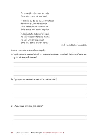 84	 Arco Ocupacional Administração Assistente Administrativo 1
Diz que está muito louca pra beijar
E me beija com a boca de paixão
Toda noite ela diz pra eu não me afastar
Meia-noite ela jura eterno amor
E me aperta pra eu quase sufocar
E me morde com a boca de pavor
Todo dia ela faz tudo sempre igual
Me sacode às seis horas da manhã
Me sorri um sorriso pontual
E me beija com a boca de hortelã
1971 © Marola Edições Musicais Ltda.
Agora, responda às questões a seguir.
a)	 Você conhece essas músicas? Há elementos comuns nas duas? Em caso afirmativo,
quais são esses elementos?
b)	Que sentimento essas músicas lhe transmitem?
c)	 O que você entende por rotina?
 