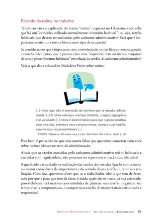 Assistente Administrativo 1 Arco Ocupacional Administração	 85
Falando da rotina no trabalho
Tendo em vista a explicação do termo “rotina”, expressa no Glossário, você acha
que há um “caminho utilizado normalmente; itinerário habitual”, ou seja, tarefas
habituais que devem ser realizadas pelo assistente administrativo? Será que é im-
portante existir uma rotina básica nesse tipo de ocupação?
Se considerarmos que é importante, sim, a existência de rotinas básicas nessa ocupação,
é correto dizer, então, que é preciso criar uma “sequência mais ou menos maquinal
de atos e procedimentos habituais” em relação às tarefas do assistente administrativo?
Veja o que diz a educadora Madalena Freire sobre rotina:
[...] rotina aqui não é expressão do rotineiro que se arrasta tediosa-
mente. [...] A rotina estrutura o tempo (história), o espaço (geografia)
e as atividades [...] rotina é alicerce básico para que o grupo construa
seus vínculos, estruture seus compromissos, cumpra suas tarefas,
assuma suas responsabilidades [...].
FREIRE, Madalena. Educador: educa a dor. São Paulo: Paz e Terra, 2008. p. 118.
Pois bem, é pensando no que essa autora falou que queremos conversar com você
sobre rotinas básicas no setor de administração.
Ainda que as tarefas exercidas pelo assistente administrativo sejam habituais e
exercidas com regularidade, não precisam ser repetitivas e mecânicas, não acha?
A qualidade e o cuidado na realização das tarefas têm estreita ligação com a maior
ou menor consciência da importância e do sentido dessas tarefas durante sua rea-
lização. Com isso, queremos dizer que, se o trabalhador sabe o que tem de fazer,
sabe por que e para que tem de fazer, e ainda quais são os riscos da sua atividade,
provavelmente terá maiores oportunidades de planejar suas tarefas, organizar seu
tempo e seus compromissos, e cumprir suas tarefas de maneira mais estruturada e
responsável.
 