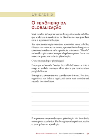 Assistente Administrativo 1 Arco Ocupacional Administração	 91
Unidade 5
O fenômeno da
globalização
Você estudou até aqui as formas de organização do trabalho,
que se alteraram no decorrer da história, mas que guardam
entre si algumas semelhanças.
Se o toyotismo se impôs como uma nova ordem para o trabalho,
é importante destacar, entretanto, que essa forma de organiza-
ção não se instalou em toda a produção, embora sua “filosofia”
tenha sido rapidamente incorporada pelas empresas. Isso acon-
teceu, em parte, em razão da globalização.
O que se entende por globalização?
Empregue a chamada “técnica do cochicho”: converse com o
colega ao seu lado e troquem ideias sobre o que compreendem
por globalização.
Em seguida, apresentem suas considerações à turma. Para isso,
organize-as nas linhas a seguir, pois assim você também terá
anotado suas conclusões.
É importante compreender que a globalização não é um fenô-
meno apenas econômico. Ela abrange questões políticas, sociais
e, principalmente, a produção.
 