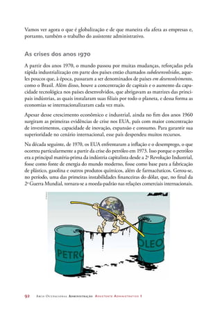 92	 Arco Ocupacional Administração Assistente Administrativo 1
Vamos ver agora o que é globalização e de que maneira ela afeta as empresas e,
portanto, também o trabalho do assistente administrativo.
As crises dos anos 1970
A partir dos anos 1970, o mundo passou por muitas mudanças, reforçadas pela
rápida industrialização em parte dos países então chamados subdesenvolvidos, aque-
les poucos que, à época, passaram a ser denominados de países em desenvolvimento,
como o Brasil. Além disso, houve a concentração de capitais e o aumento da capa-
cidade tecnológica nos países desenvolvidos, que abrigavam as matrizes das princi-
pais indústrias, as quais instalaram suas filiais por todo o planeta, e dessa forma as
economias se internacionalizaram cada vez mais.
Apesar desse crescimento econômico e industrial, ainda no fim dos anos 1960
surgiram as primeiras evidências de crise nos EUA, país com maior concentração
de investimentos, capacidade de inovação, expansão e consumo. Para garantir sua
superioridade no cenário internacional, esse país despendeu muitos recursos.
Na década seguinte, de 1970, os EUA enfrentaram a inflação e o desemprego, o que
ocorreu particularmente a partir da crise do petróleo em 1973. Isso porque o petróleo
era a principal matéria-prima da indústria capitalista desde a 2a
Revolução Industrial,
fosse como fonte de energia do mundo moderno, fosse como base para a fabricação
de plástico, gasolina e outros produtos químicos, além de farmacêuticos. Gerou-se,
no período, uma das primeiras instabilidades financeiras do dólar, que, no final da
2a
Guerra Mundial, tornara-se a moeda-padrão nas relações comerciais internacionais.
©Amorim
 