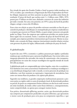 Assistente Administrativo 1 Arco Ocupacional Administração	 93
Em virtude do apoio dos Estados Unidos a Israel na guerra árabe-israelense em
1973, os árabes, que controlavam a Organização dos Países Exportadores de Petró-
leo (Opep), impuseram um forte aumento no preço do petróleo como forma de
retaliação. O preço do barril, que oscilara entre 1 e 3 dólares entre 1900 e 1973,
passou para 15 dólares em dois anos, abalando a estrutura de custos das indústrias
por todo o mundo. Em uma crise posterior, em 1979, o preço do barril de petróleo
chegou a atingir a marca dos 40 dólares.
Essas crises em relação ao preço do petróleo estiveram associadas ao fato de que o
controle de produção e distribuição era monopolizado por empresas estadunidenses
e europeias que atuavam no Oriente Médio, as quais sempre contaram com grande
poder na Opep. Parte das empresas que exploravam petróleo em muitos países
dessa região não era nacional. Assim, o aumento do preço do barril foi bom, por
exemplo, para empresas petroleiras internacionais que lá atuavam. Mesmo na atua-
lidade, com a atuação da Opep, empresas internacionais mantêm relações estreitas
com governos de países da região, influenciando a definição do preço do barril.
A globalização
A partir dos anos 1970, a economia e a política passaram por rápidas e profundas
mudanças que contribuíram para o processo de globalização. Esse termo indica uma
integração planetária dos mercados, dos meios de comunicação e dos transportes,
principalmente em razão dos avanços tecnológicos da segunda metade do século
XX (20) em diante.
A globalização pode ser compreendida por vários ângulos, entre eles o econômico.
Esse fenômeno tem como características fundamentais as mudanças tecnológicas e
a sua distribuição desigual por todo o mundo, os novos processos de produção nas
indústrias e um forte aumento na exportação e importação de mercadorias, bem
como um intenso fluxo de produtos e de capitais pelo planeta.
Seguindo essa tendência, as grandes corporações multinacionais passaram a pro-
curar países ou regiões onde os custos de produção (total, de determinado produto;
ou parcial, de partes ou componentes) fossem inferiores aos dos locais onde estavam
até então instaladas, de modo a obter custos finais inferiores e, consequentemente,
maior competitividade, ou apenas para conseguir maiores lucros.
Essa prática, denominada offshoring, permite, assim, que determinado produto
seja composto por componentes produzidos em países diferentes, que apresentem
o menor custo de produção para certa peça ou componente específico, e que
 
