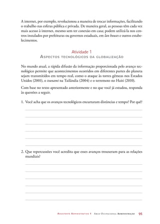 Assistente Administrativo 1 Arco Ocupacional Administração	 95
A internet, por exemplo, revolucionou a maneira de trocar informações, facilitando
o trabalho nas esferas pública e privada. De maneira geral, as pessoas têm cada vez
mais acesso à internet, mesmo sem ter conexão em casa; podem utilizá-la nos cen-
tros instalados por prefeituras ou governos estaduais, em lan houses e outros estabe-
lecimentos.
Atividade 1
Aspectos tecnológicos da globalização
No mundo atual, a rápida difusão da informação proporcionada pelo avanço tec-
nológico permite que acontecimentos ocorridos em diferentes partes do planeta
sejam transmitidos em tempo real, como o ataque às torres gêmeas nos Estados
Unidos (2001), o tsunami na Tailândia (2004) e o terremoto no Haiti (2010).
Com base no texto apresentado anteriormente e no que você já estudou, responda
às questões a seguir.
1.	 Você acha que os avanços tecnológicos encurtaram distâncias e tempo? Por quê?
2.	Que repercussões você acredita que esses avanços trouxeram para as relações
mundiais?
 