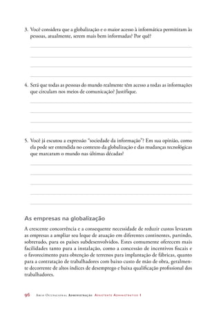 96	 Arco Ocupacional Administração Assistente Administrativo 1
3.	Você considera que a globalização e o maior acesso à informática permitiram às
pessoas, atualmente, serem mais bem informadas? Por quê?
4.	Será que todas as pessoas do mundo realmente têm acesso a todas as informações
que circulam nos meios de comunicação? Justifique.
5.	Você já escutou a expressão “sociedade da informação”? Em sua opinião, como
ela pode ser entendida no contexto da globalização e das mudanças tecnológicas
que marcaram o mundo nas últimas décadas?
As empresas na globalização
A crescente concorrência e a consequente necessidade de reduzir custos levaram
as empresas a ampliar seu leque de atuação em diferentes continentes, partindo,
sobretudo, para os países subdesenvolvidos. Estes comumente oferecem mais
facilidades tanto para a instalação, como a concessão de incentivos fiscais e
o favorecimento para obtenção de terrenos para implantação de fábricas, quanto
para a contratação de trabalhadores com baixo custo de mão de obra, geralmen-
te decorrente de altos índices de desemprego e baixa qualificação profissional dos
trabalhadores.
 