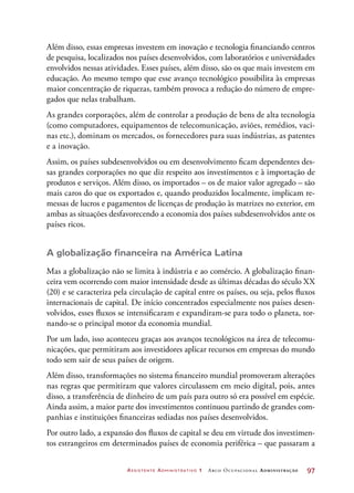 Assistente Administrativo 1 Arco Ocupacional Administração	 97
Além disso, essas empresas investem em inovação e tecnologia financiando centros
de pesquisa, localizados nos países desenvolvidos, com laboratórios e universidades
envolvidos nessas atividades. Esses países, além disso, são os que mais investem em
educação. Ao mesmo tempo que esse avanço tecnológico possibilita às empresas
maior concentração de riquezas, também provoca a redução do número de empre-
gados que nelas trabalham.
As grandes corporações, além de controlar a produção de bens de alta tecnologia
(como computadores, equipamentos de telecomunicação, aviões, remédios, vaci-
nas etc.), dominam os mercados, os fornecedores para suas indústrias, as patentes
e a inovação.
Assim, os países subdesenvolvidos ou em desenvolvimento ficam dependentes des-
sas grandes corporações no que diz respeito aos investimentos e à importação de
produtos e serviços. Além disso, os importados – os de maior valor agregado – são
mais caros do que os exportados e, quando produzidos localmente, implicam re-
messas de lucros e pagamentos de licenças de produção às matrizes no exterior, em
ambas as situações desfavorecendo a economia dos países subdesenvolvidos ante os
países ricos.
A globalização financeira na América Latina
Mas a globalização não se limita à indústria e ao comércio. A globalização finan-
ceira vem ocorrendo com maior intensidade desde as últimas décadas do século XX
(20) e se caracteriza pela circulação de capital entre os países, ou seja, pelos fluxos
internacionais de capital. De início concentrados especialmente nos países desen-
volvidos, esses fluxos se intensificaram e expandiram-se para todo o planeta, tor-
nando-se o principal motor da economia mundial.
Por um lado, isso aconteceu graças aos avanços tecnológicos na área de telecomu-
nicações, que permitiram aos investidores aplicar recursos em empresas do mundo
todo sem sair de seus países de origem.
Além disso, transformações no sistema financeiro mundial promoveram alterações
nas regras que permitiram que valores circulassem em meio digital, pois, antes
disso, a transferência de dinheiro de um país para outro só era possível em espécie.
Ainda assim, a maior parte dos investimentos continuou partindo de grandes com-
panhias e instituições financeiras sediadas nos países desenvolvidos.
Por outro lado, a expansão dos fluxos de capital se deu em virtude dos investimen-
tos estrangeiros em determinados países de economia periférica – que passaram a
 