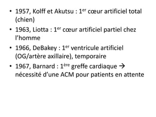 • 1957, Kolff et Akutsu : 1er cœur artificiel total
(chien)
• 1963, Liotta : 1er cœur artificiel partiel chez
l’homme
• 1966, DeBakey : 1er ventricule artificiel
(OG/artère axillaire), temporaire
• 1967, Barnard : 1ère greffe cardiaque 
nécessité d’une ACM pour patients en attente
 