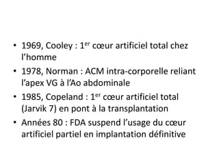 • 1969, Cooley : 1er cœur artificiel total chez
l’homme
• 1978, Norman : ACM intra-corporelle reliant
l’apex VG à l’Ao abdominale
• 1985, Copeland : 1er cœur artificiel total
(Jarvik 7) en pont à la transplantation
• Années 80 : FDA suspend l’usage du cœur
artificiel partiel en implantation définitive
 