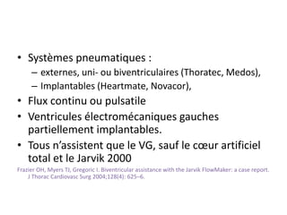 • Systèmes pneumatiques :
– externes, uni- ou biventriculaires (Thoratec, Medos),
– Implantables (Heartmate, Novacor),
• Flux continu ou pulsatile
• Ventricules électromécaniques gauches
partiellement implantables.
• Tous n’assistent que le VG, sauf le cœur artificiel
total et le Jarvik 2000
Frazier OH, Myers TJ, Gregoric I. Biventricular assistance with the Jarvik FlowMaker: a case report.
J Thorac Cardiovasc Surg 2004;128(4): 625–6.
 