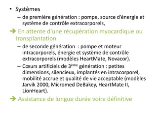 • Systèmes
– de première génération : pompe, source d’énergie et
système de contrôle extracorporels,
 En attente d’une récupération myocardique ou
transplantation
– de seconde génération : pompe et moteur
intracorporels, énergie et système de contrôle
extracorporels (modèles HeartMate, Novacor).
– Cœurs artificiels de 3ème génération : petites
dimensions, silencieux, implantés en intracorporel,
mobilité accrue et qualité de vie acceptable (modèles
Jarvik 2000, Micromed DeBakey, HeartMate II,
LionHeart).
 Assistance de longue durée voire définitive
 