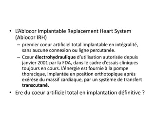 • L’Abiocor Implantable Replacement Heart System
(Abiocor IRH)
– premier coeur artificiel total implantable en intégralité,
sans aucune connexion ou ligne percutanée.
– Cœur électrohydraulique d’utilisation autorisée depuis
janvier 2001 par la FDA, dans le cadre d’essais cliniques
toujours en cours. L’énergie est fournie à la pompe
thoracique, implantée en position orthotopique après
exérèse du massif cardiaque, par un système de transfert
transcutané.
• Ere du coeur artificiel total en implantation définitive ?
 