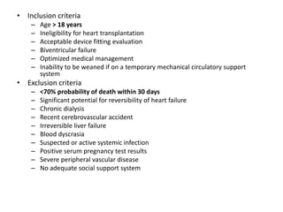 • Inclusion criteria
– Age > 18 years
– Ineligibility for heart transplantation
– Acceptable device fitting evaluation
– Biventricular failure
– Optimized medical management
– Inability to be weaned if on a temporary mechanical circulatory support
system
• Exclusion criteria
– <70% probability of death within 30 days
– Significant potential for reversibility of heart failure
– Chronic dialysis
– Recent cerebrovascular accident
– Irreversible liver failure
– Blood dyscrasia
– Suspected or active systemic infection
– Positive serum pregnancy test results
– Severe peripheral vascular disease
– No adequate social support system
 
