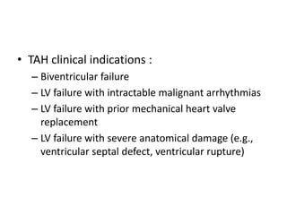 • TAH clinical indications :
– Biventricular failure
– LV failure with intractable malignant arrhythmias
– LV failure with prior mechanical heart valve
replacement
– LV failure with severe anatomical damage (e.g.,
ventricular septal defect, ventricular rupture)
 
