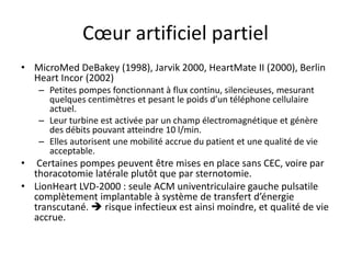 Cœur artificiel partiel
• MicroMed DeBakey (1998), Jarvik 2000, HeartMate II (2000), Berlin
Heart Incor (2002)
– Petites pompes fonctionnant à flux continu, silencieuses, mesurant
quelques centimètres et pesant le poids d’un téléphone cellulaire
actuel.
– Leur turbine est activée par un champ électromagnétique et génère
des débits pouvant atteindre 10 l/min.
– Elles autorisent une mobilité accrue du patient et une qualité de vie
acceptable.
• Certaines pompes peuvent être mises en place sans CEC, voire par
thoracotomie latérale plutôt que par sternotomie.
• LionHeart LVD-2000 : seule ACM univentriculaire gauche pulsatile
complètement implantable à système de transfert d’énergie
transcutané.  risque infectieux est ainsi moindre, et qualité de vie
accrue.
 